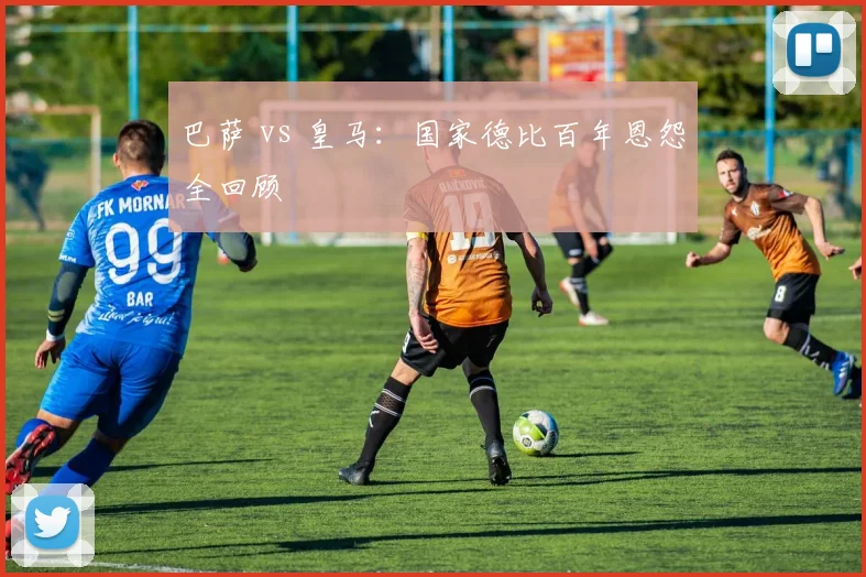 巴萨 vs 皇马：国家德比百年恩怨全回顾