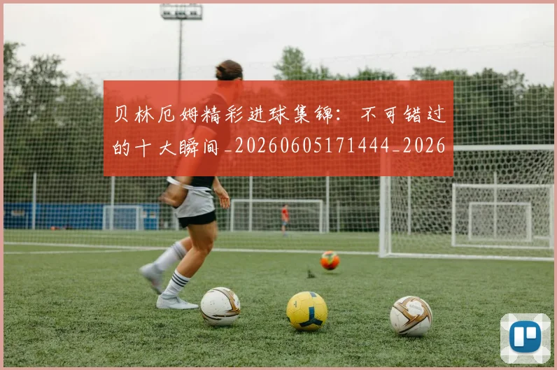 贝林厄姆精彩进球集锦：不可错过的十大瞬间_20260605171444_20260703181958