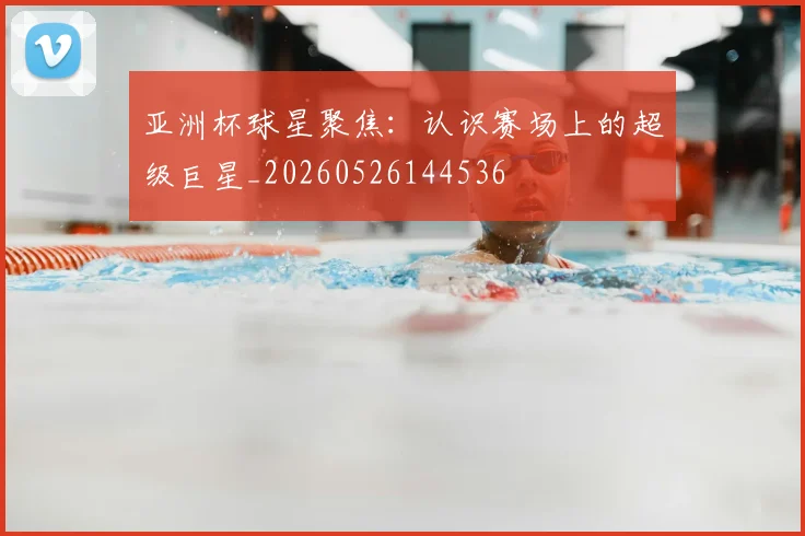 亚洲杯球星聚焦：认识赛场上的超级巨星_20260526144536