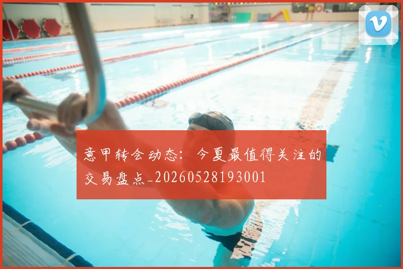 意甲转会动态：今夏最值得关注的交易盘点_20260528193001
