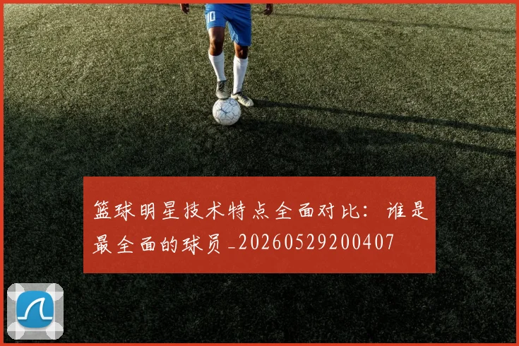 篮球明星技术特点全面对比:谁是最全面的球员_20260529200407