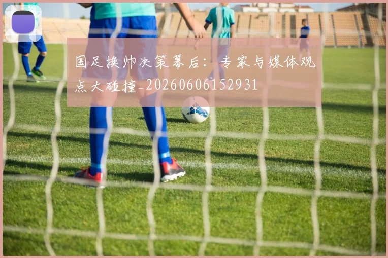 国足换帅决策幕后：专家与媒体观点大碰撞_20260606152931