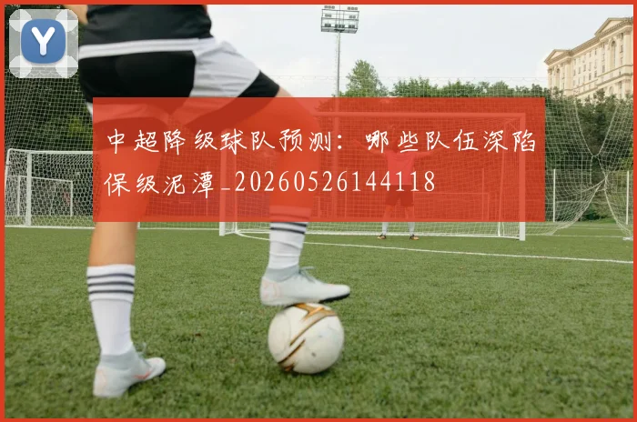 中超降级球队预测:哪些队伍深陷保级泥潭_20260526144118