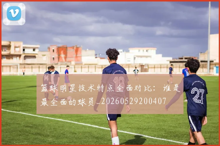 篮球明星技术特点全面对比：谁是最全面的球员_20260529200407