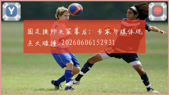 国足换帅决策幕后:专家与媒体观点大碰撞_20260606152931