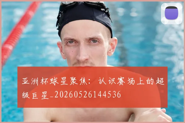 亚洲杯球星聚焦：认识赛场上的超级巨星_20260526144536