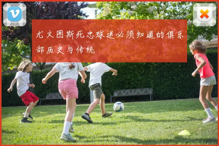 尤文图斯死忠球迷必须知道的俱乐部历史与传统