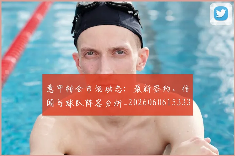 意甲转会市场动态：最新签约、传闻与球队阵容分析_20260606153332