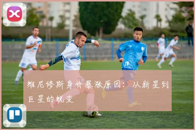 维尼修斯身价暴涨原因：从新星到巨星的蜕变