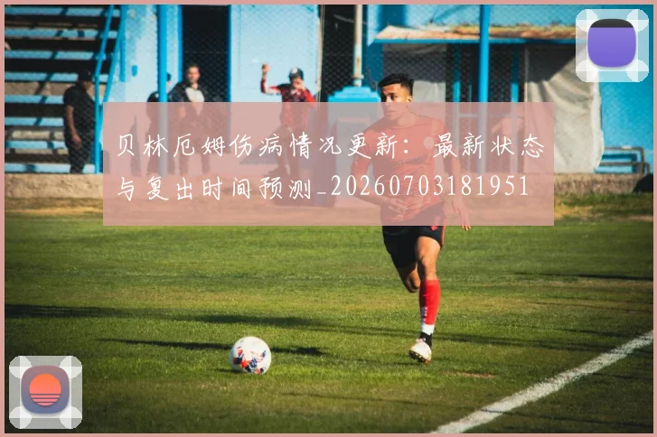 贝林厄姆伤病情况更新:最新状态与复出时间预测_20260703181951
