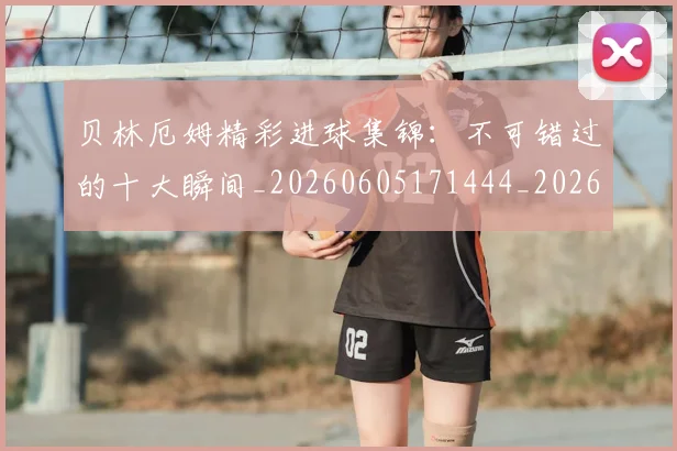 贝林厄姆精彩进球集锦:不可错过的十大瞬间_20260605171444_20260703181958