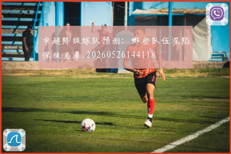 中超降级球队预测:哪些队伍深陷保级泥潭_20260526144118