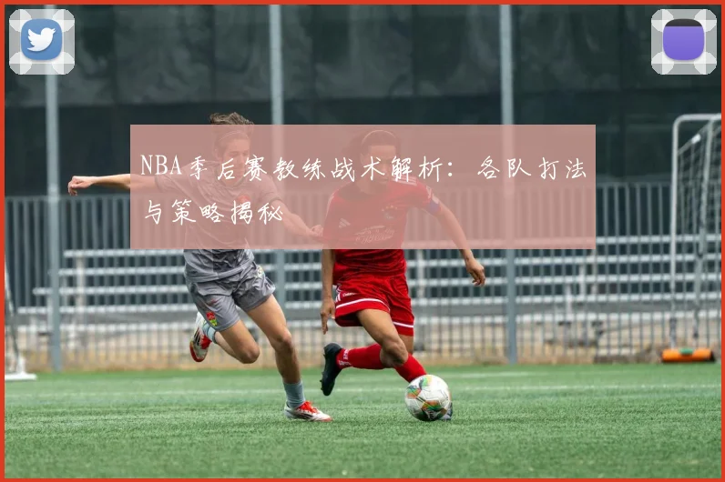 NBA季后赛教练战术解析：各队打法与策略揭秘