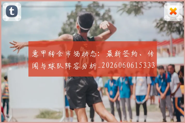 意甲转会市场动态：最新签约、传闻与球队阵容分析_20260606153332
