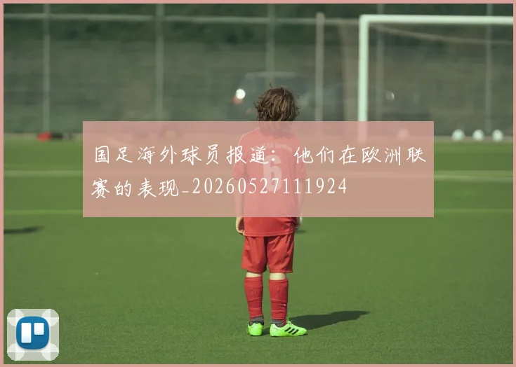 国足海外球员报道：他们在欧洲联赛的表现_20260527111924