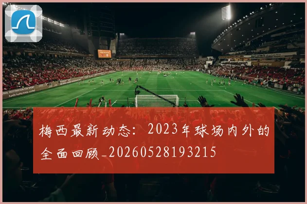 梅西最新动态:2023年球场内外的全面回顾_20260528193215